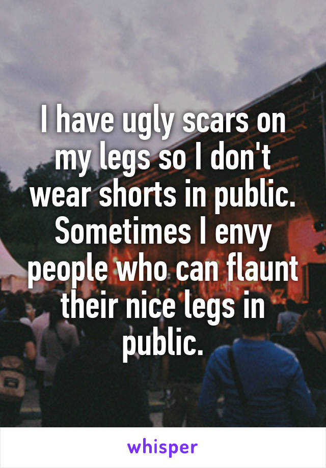 I have ugly scars on my legs so I don't wear shorts in public. Sometimes I envy people who can flaunt their nice legs in public.