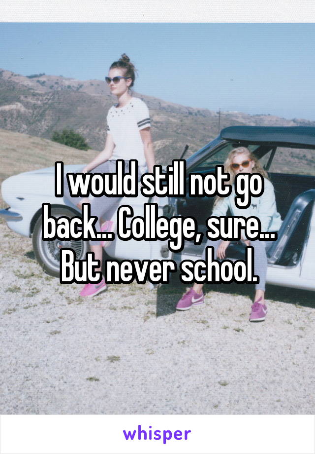 I would still not go back... College, sure... But never school.