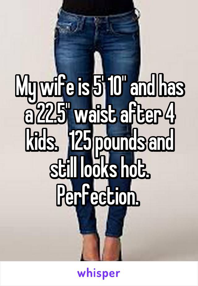 My wife is 5' 10" and has a 22.5" waist after 4 kids.   125 pounds and still looks hot.
Perfection. 