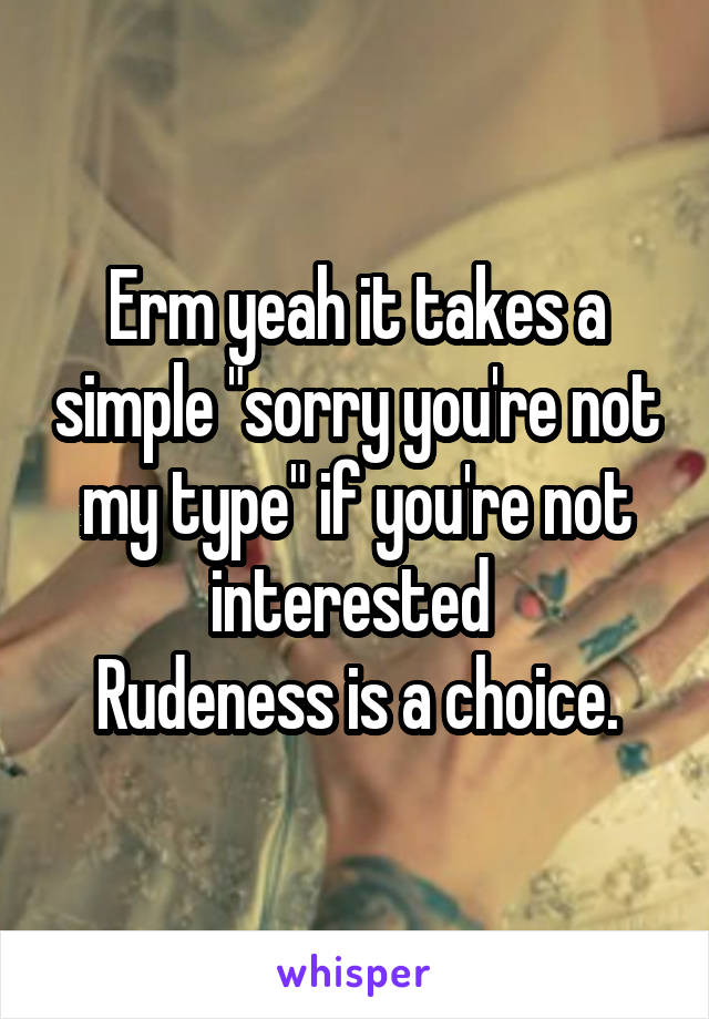 Erm yeah it takes a simple "sorry you're not my type" if you're not interested 
Rudeness is a choice.
