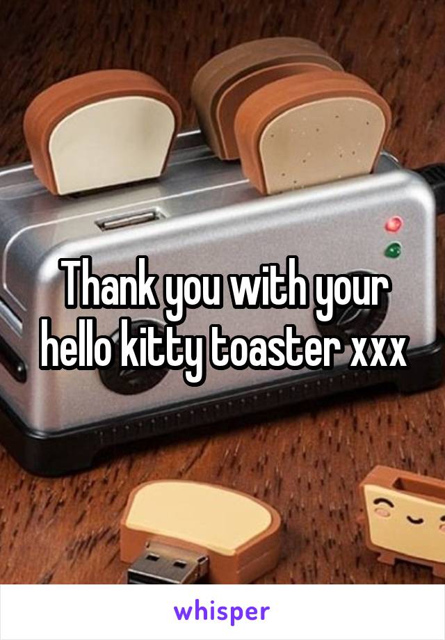 Thank you with your hello kitty toaster xxx