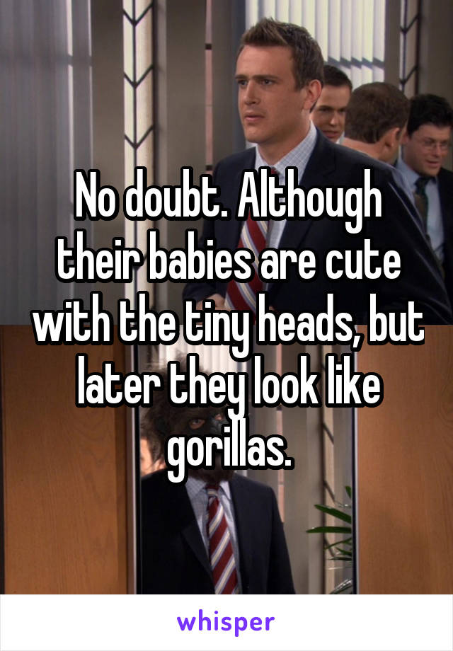 No doubt. Although their babies are cute with the tiny heads, but later they look like gorillas.