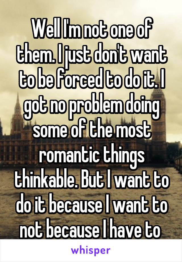 Well I'm not one of them. I just don't want to be forced to do it. I got no problem doing some of the most romantic things thinkable. But I want to do it because I want to not because I have to 