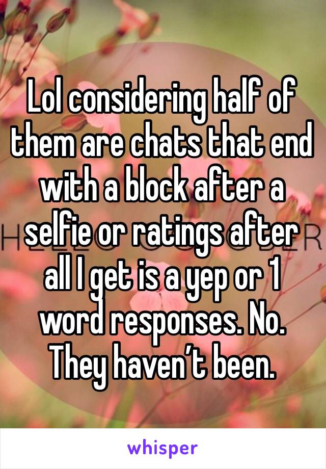 Lol considering half of them are chats that end with a block after a selfie or ratings after all I get is a yep or 1 word responses. No. They haven’t been. 