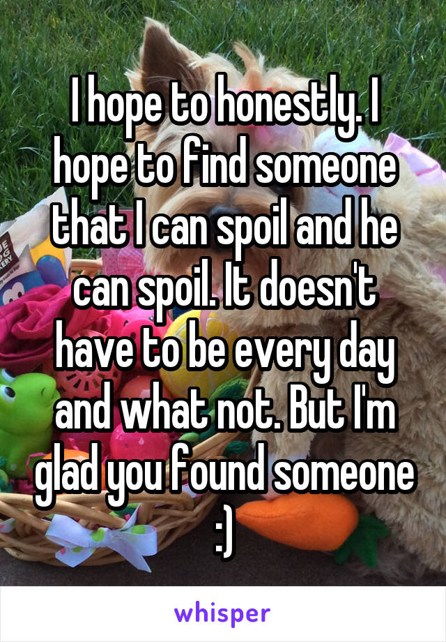 I hope to honestly. I hope to find someone that I can spoil and he can spoil. It doesn't have to be every day and what not. But I'm glad you found someone :)