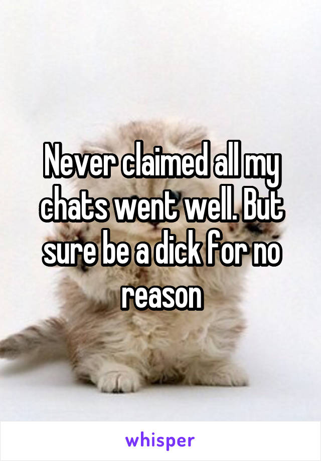 Never claimed all my chats went well. But sure be a dick for no reason