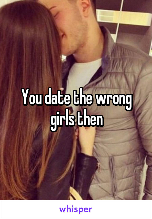 You date the wrong girls then