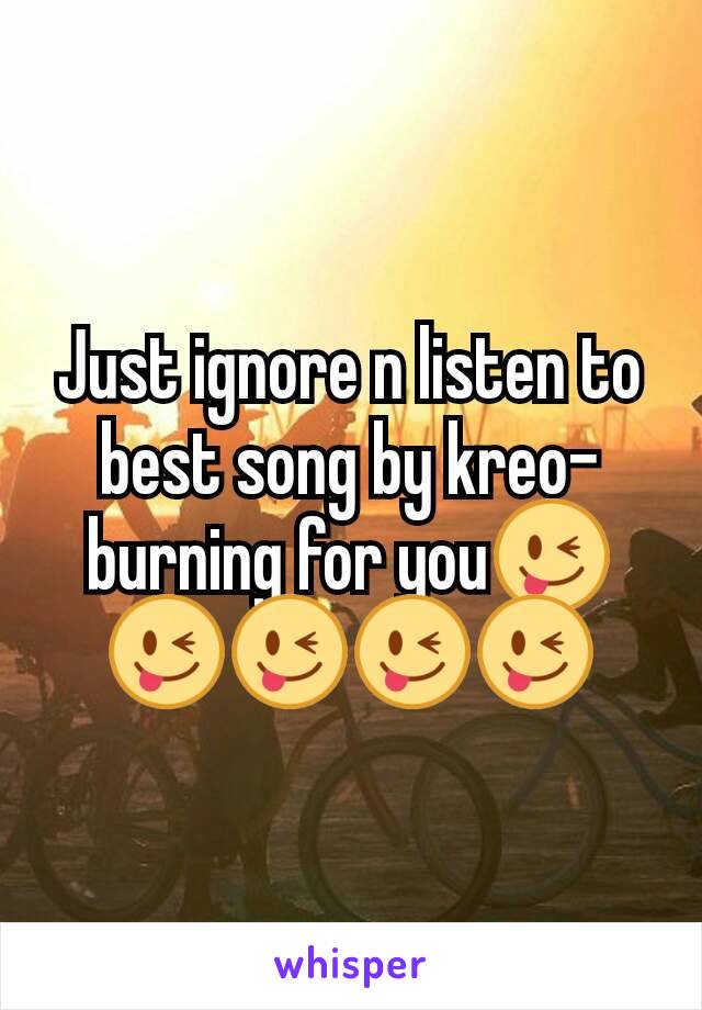 Just ignore n listen to best song by kreo- burning for you😜😜😜😜😜