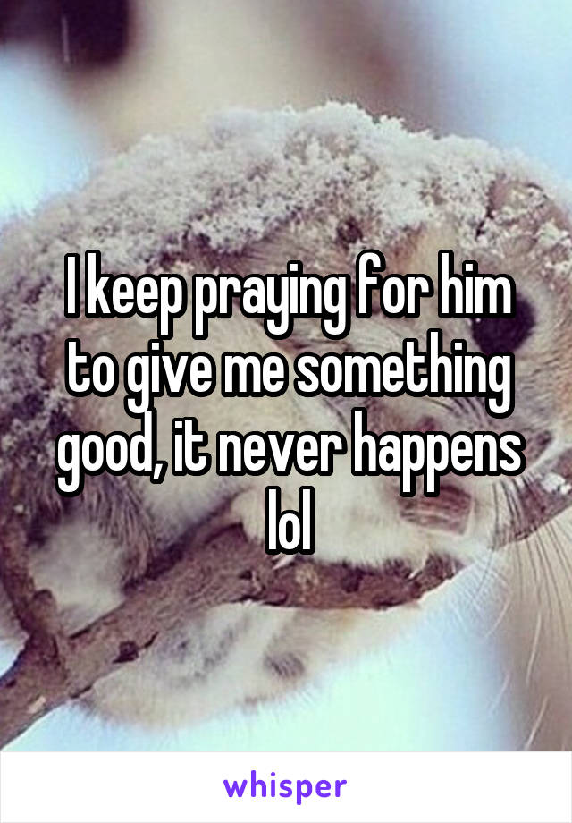 I keep praying for him to give me something good, it never happens lol