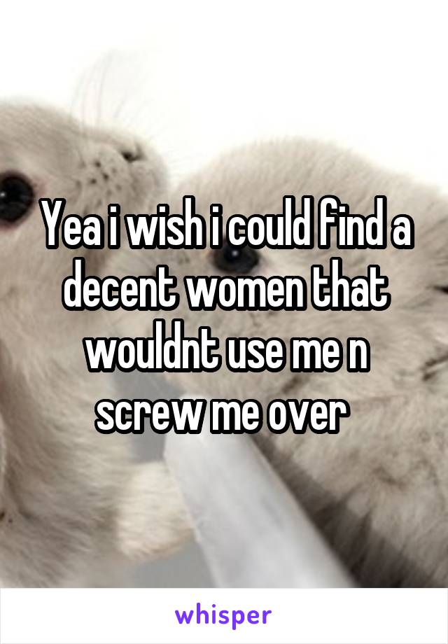 Yea i wish i could find a decent women that wouldnt use me n screw me over 