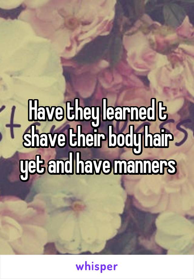 Have they learned t shave their body hair yet and have manners