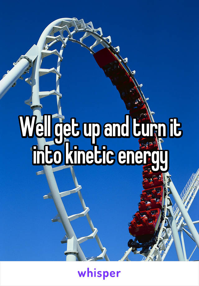 Well get up and turn it into kinetic energy
