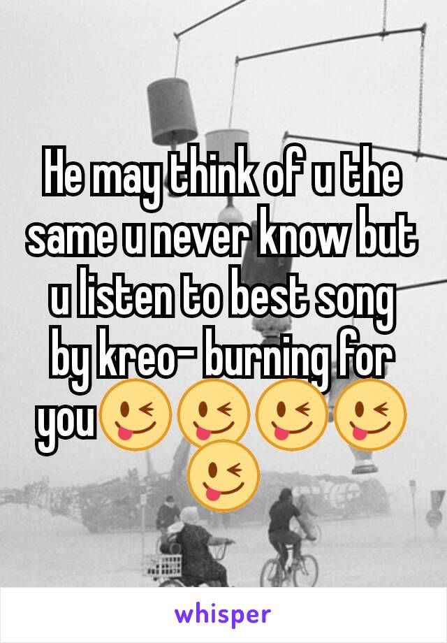 He may think of u the same u never know but u listen to best song by kreo- burning for you😜😜😜😜😜