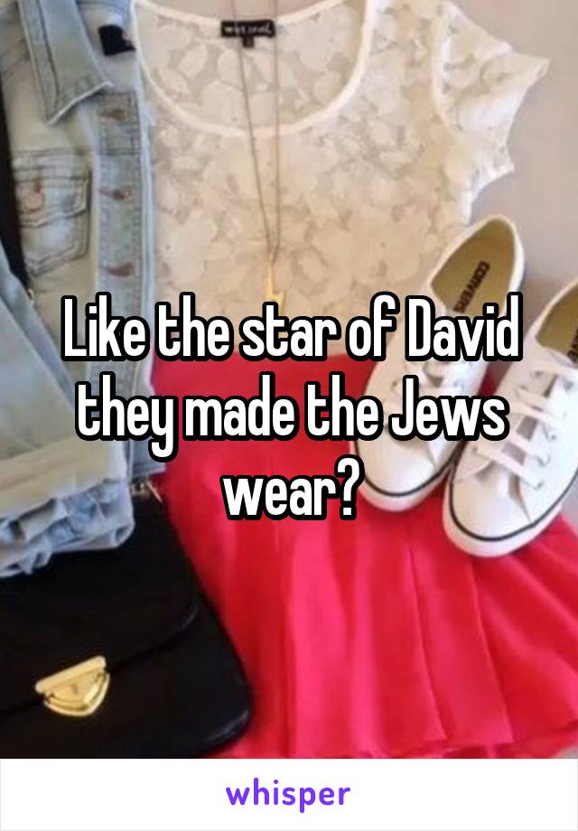 Like the star of David they made the Jews wear?