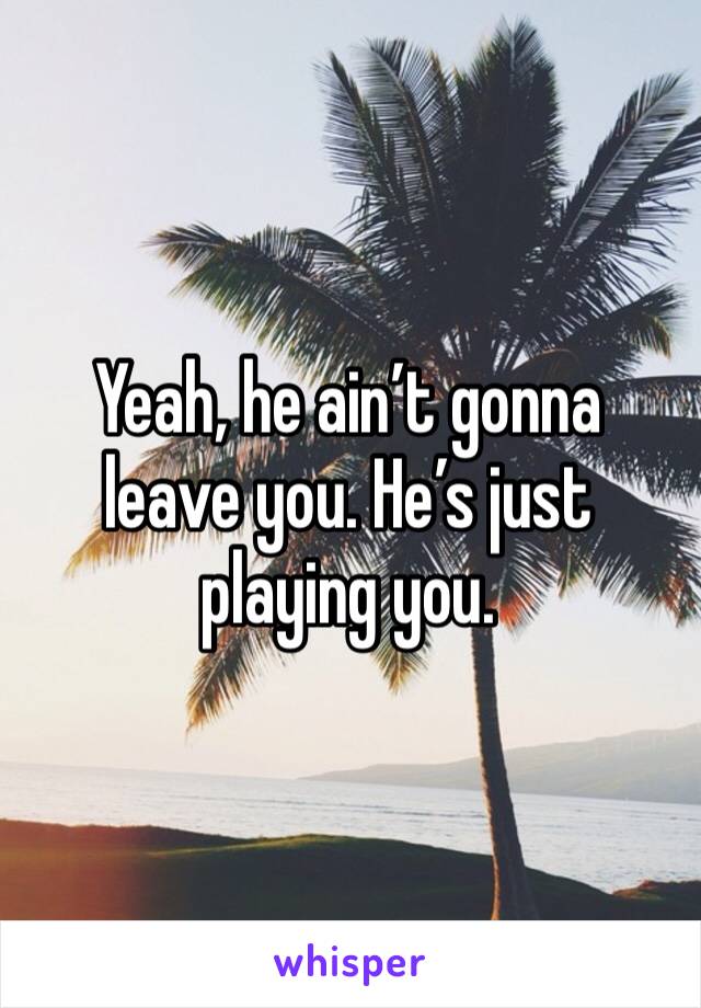 Yeah, he ain’t gonna leave you. He’s just playing you. 