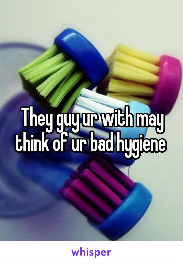 They guy ur with may think of ur bad hygiene 