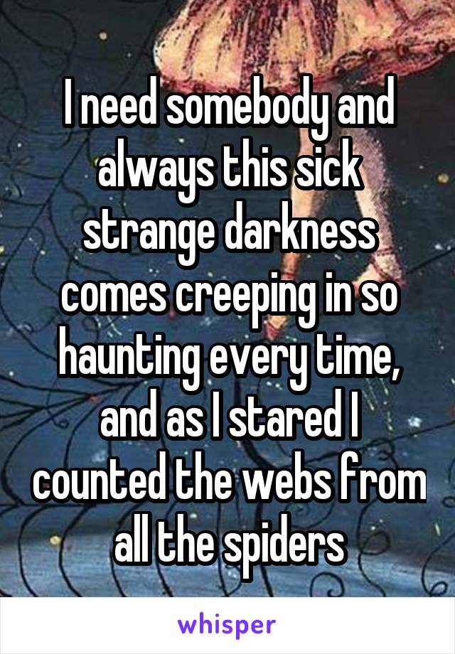 I need somebody and always this sick strange darkness comes creeping in so haunting every time, and as I stared I counted the webs from all the spiders