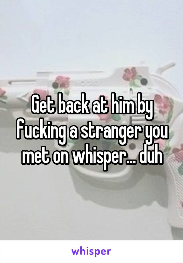 Get back at him by fucking a stranger you met on whisper... duh