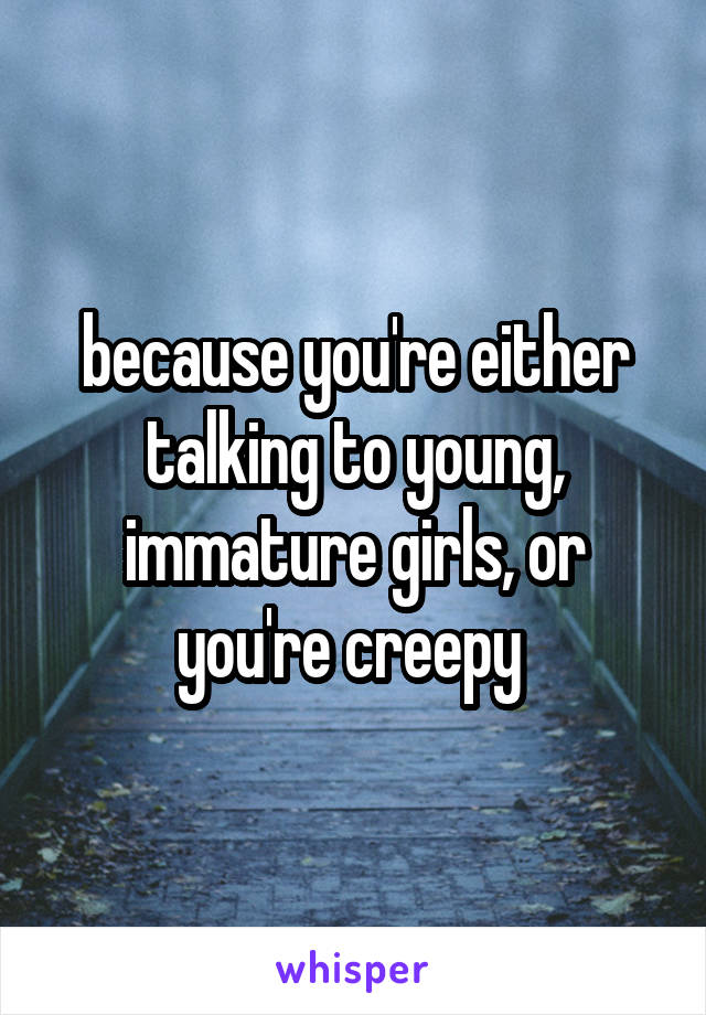because you're either talking to young, immature girls, or you're creepy 