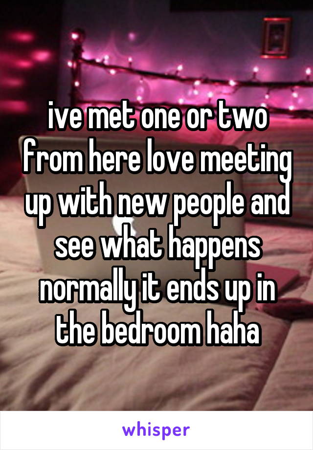 ive met one or two from here love meeting up with new people and see what happens normally it ends up in the bedroom haha