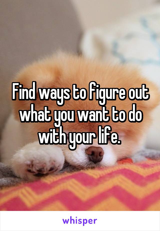 Find ways to figure out what you want to do with your life. 