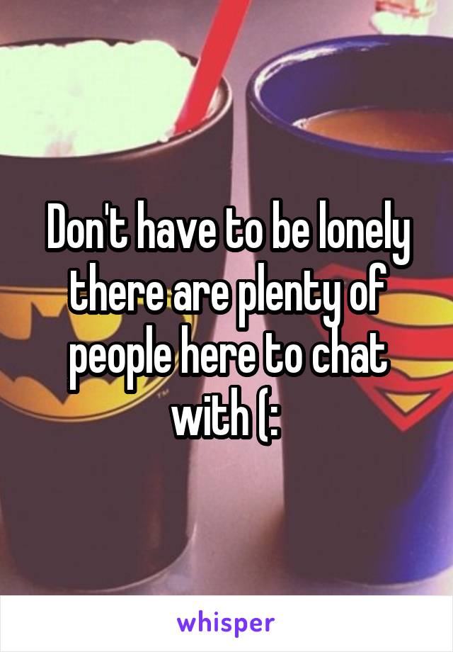 Don't have to be lonely there are plenty of people here to chat with (: 
