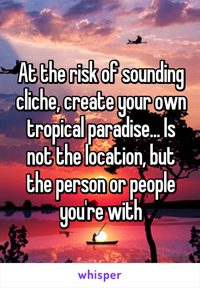 At the risk of sounding cliche, create your own tropical paradise... Is not the location, but the person or people you're with