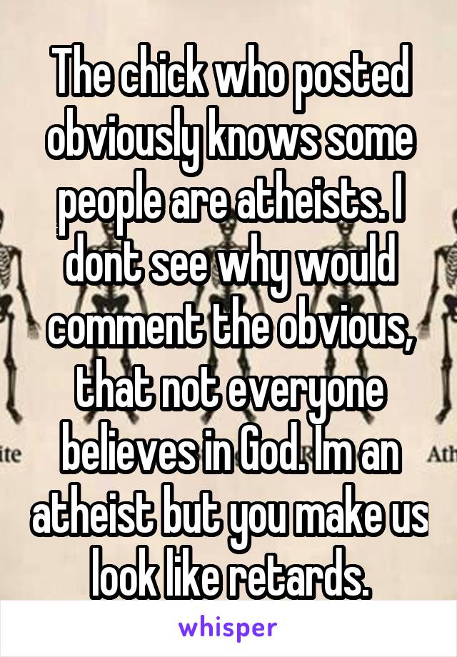 The chick who posted obviously knows some people are atheists. I dont see why would comment the obvious, that not everyone believes in God. Im an atheist but you make us look like retards.