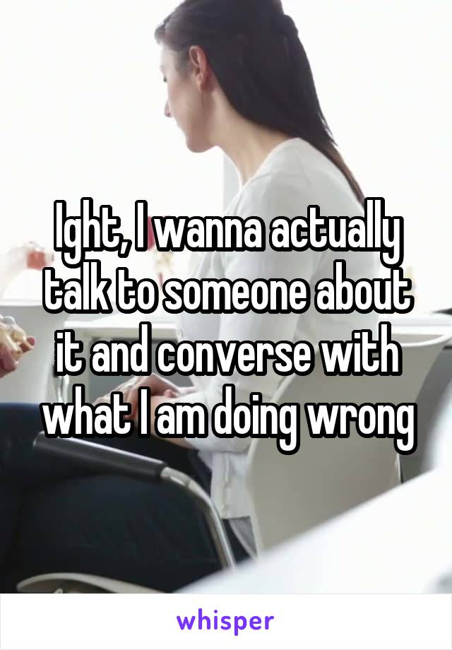 Ight, I wanna actually talk to someone about it and converse with what I am doing wrong