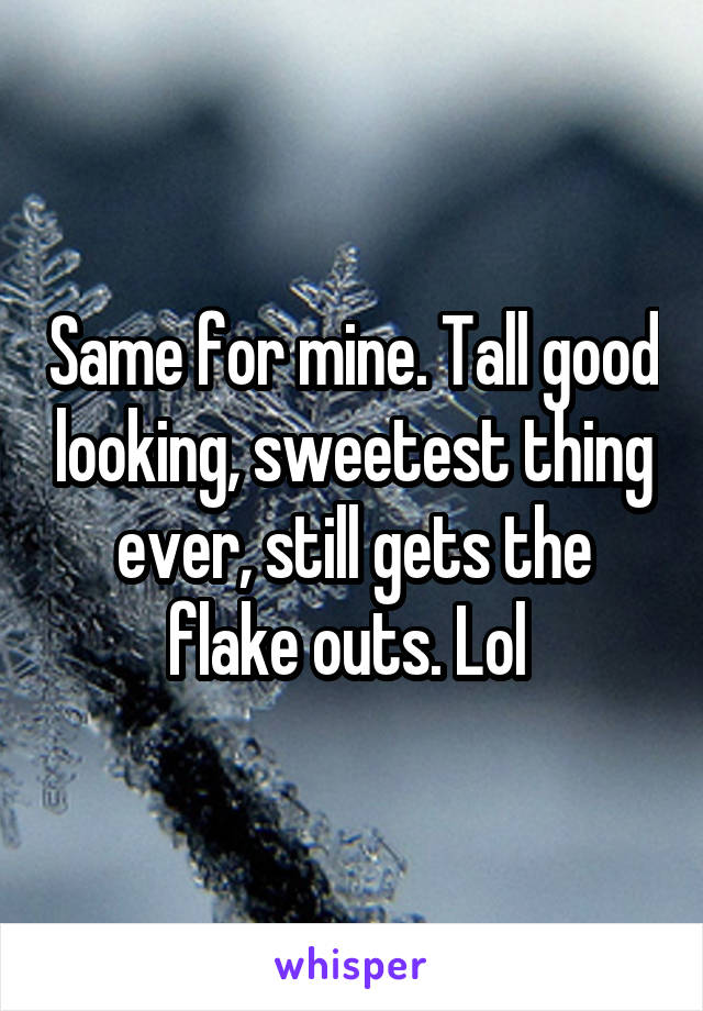 Same for mine. Tall good looking, sweetest thing ever, still gets the flake outs. Lol 