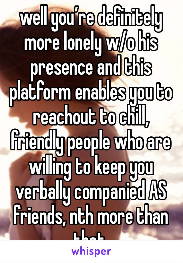 well you’re definitely more lonely w/o his presence and this platform enables you to reachout to chill, friendly people who are willing to keep you verbally companied AS friends, nth more than that.