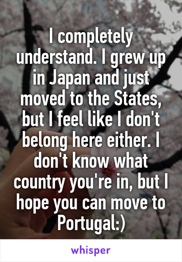 I completely understand. I grew up in Japan and just moved to the States, but I feel like I don't belong here either. I don't know what country you're in, but I hope you can move to Portugal:)