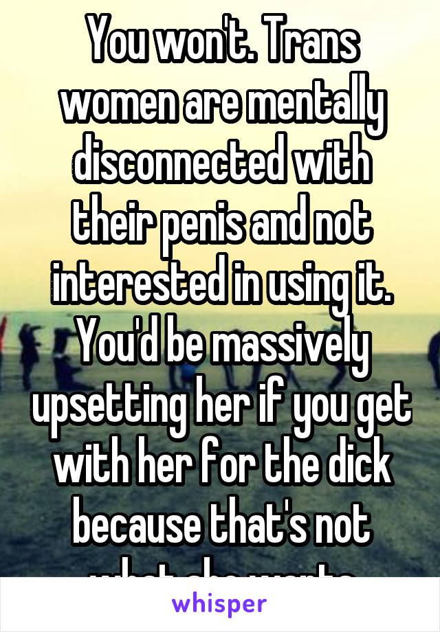 You won't. Trans women are mentally disconnected with their penis and not interested in using it. You'd be massively upsetting her if you get with her for the dick because that's not what she wants