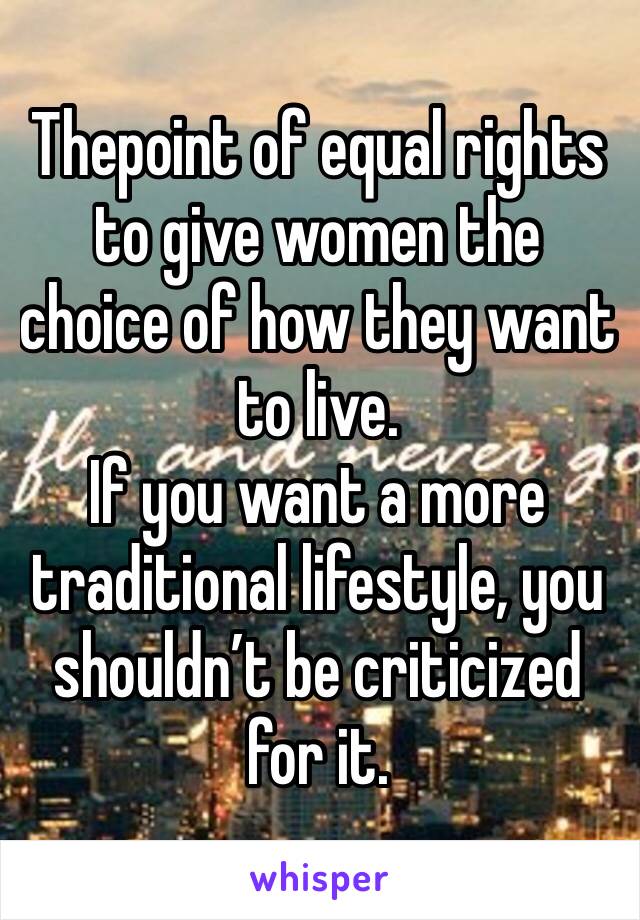 Thepoint of equal rights to give women the choice of how they want to live.
If you want a more traditional lifestyle, you shouldn’t be criticized for it.