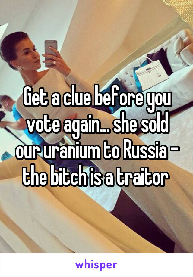 Get a clue before you vote again... she sold our uranium to Russia - the bitch is a traitor 