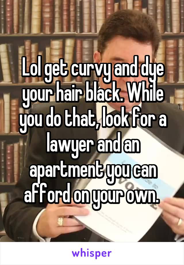 Lol get curvy and dye your hair black. While you do that, look for a lawyer and an apartment you can afford on your own. 