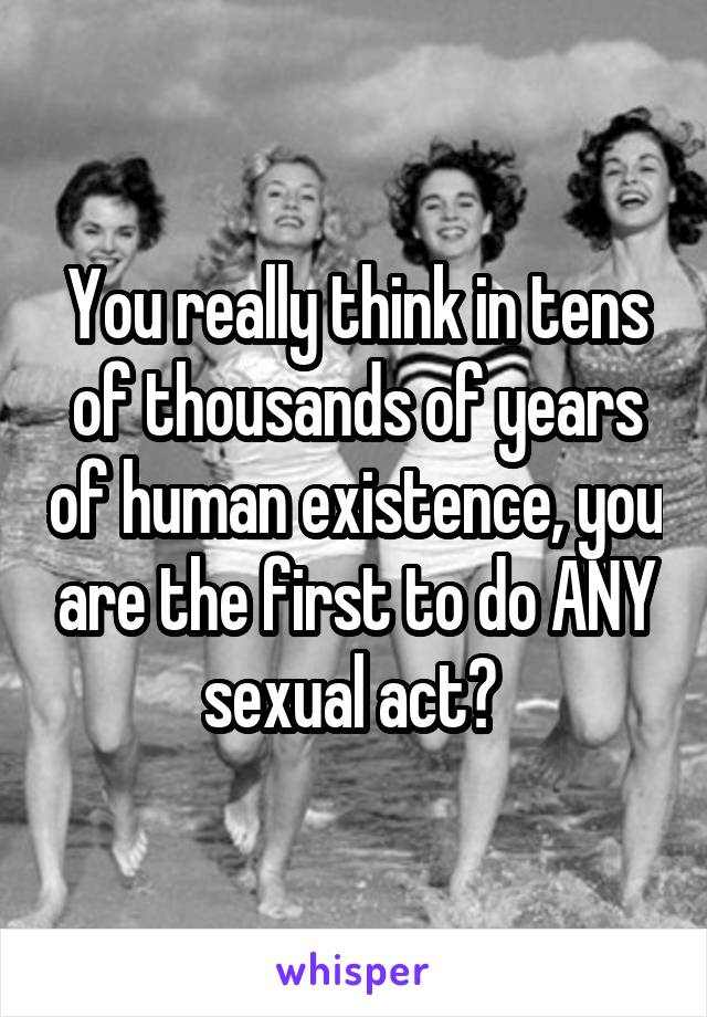 You really think in tens of thousands of years of human existence, you are the first to do ANY sexual act? 