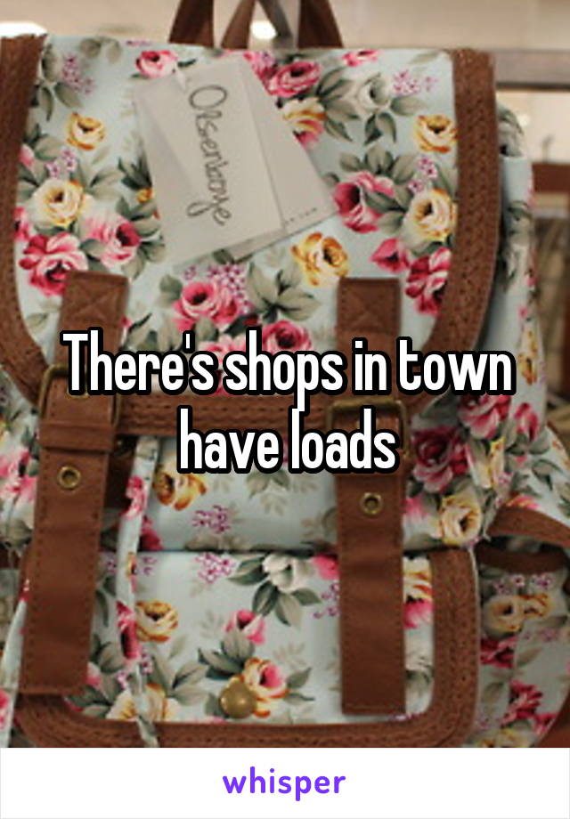 There's shops in town have loads