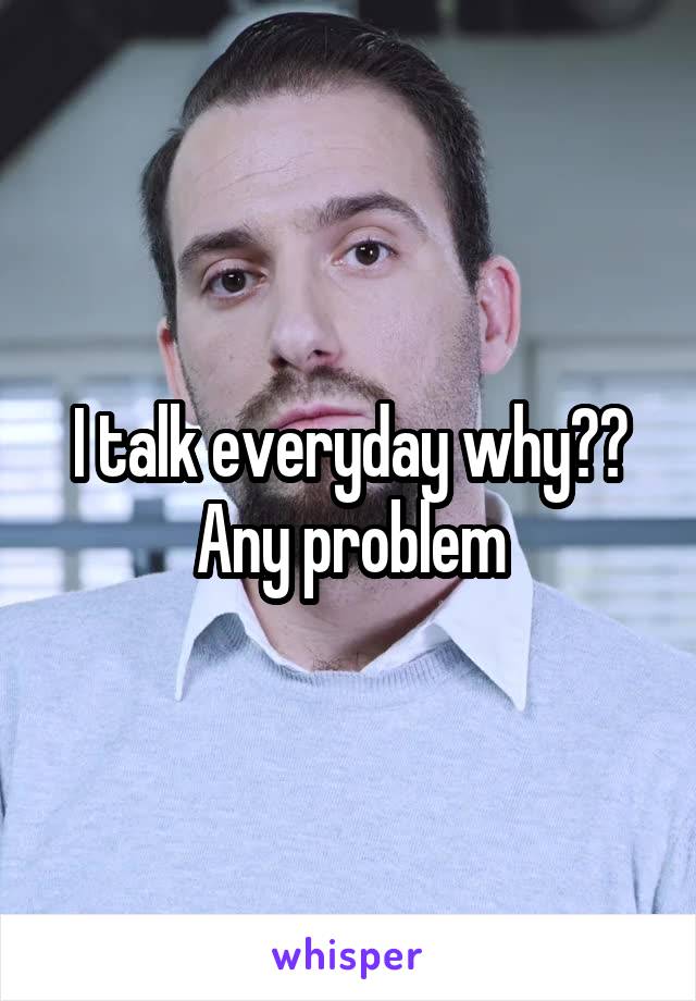 I talk everyday why??
Any problem