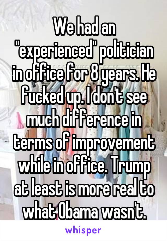 We had an "experienced" politician in office for 8 years. He fucked up. I don't see much difference in terms of improvement while in office. Trump at least is more real to what Obama wasn't.