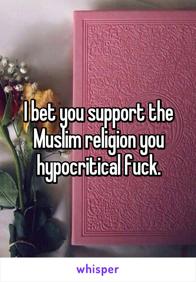 I bet you support the Muslim religion you hypocritical fuck.