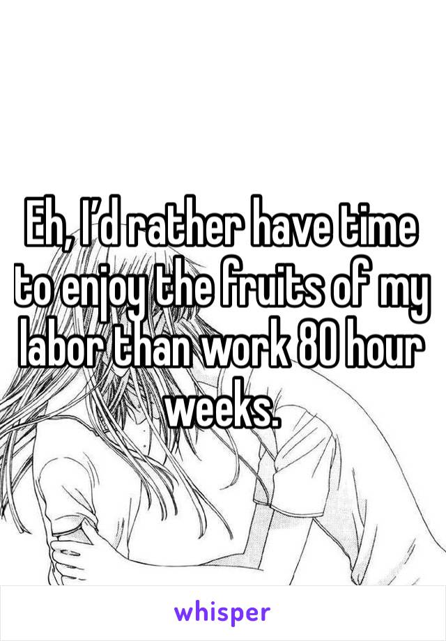 Eh, I’d rather have time to enjoy the fruits of my labor than work 80 hour weeks.