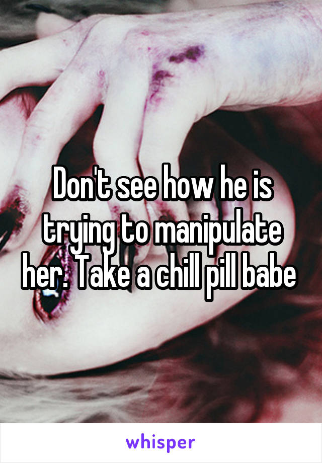 Don't see how he is trying to manipulate her. Take a chill pill babe 