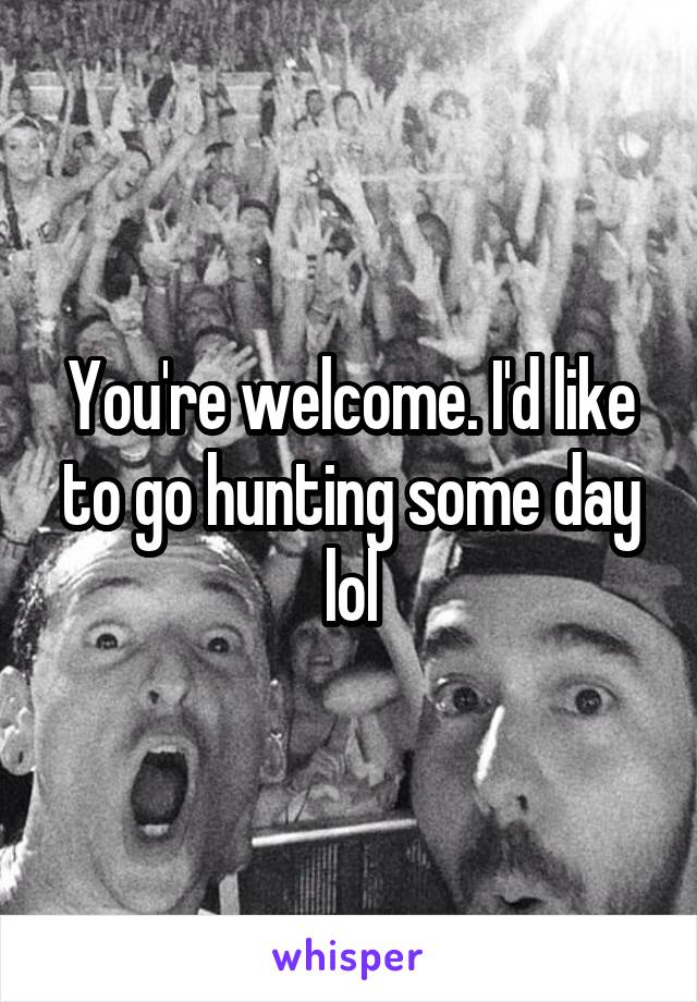 You're welcome. I'd like to go hunting some day lol