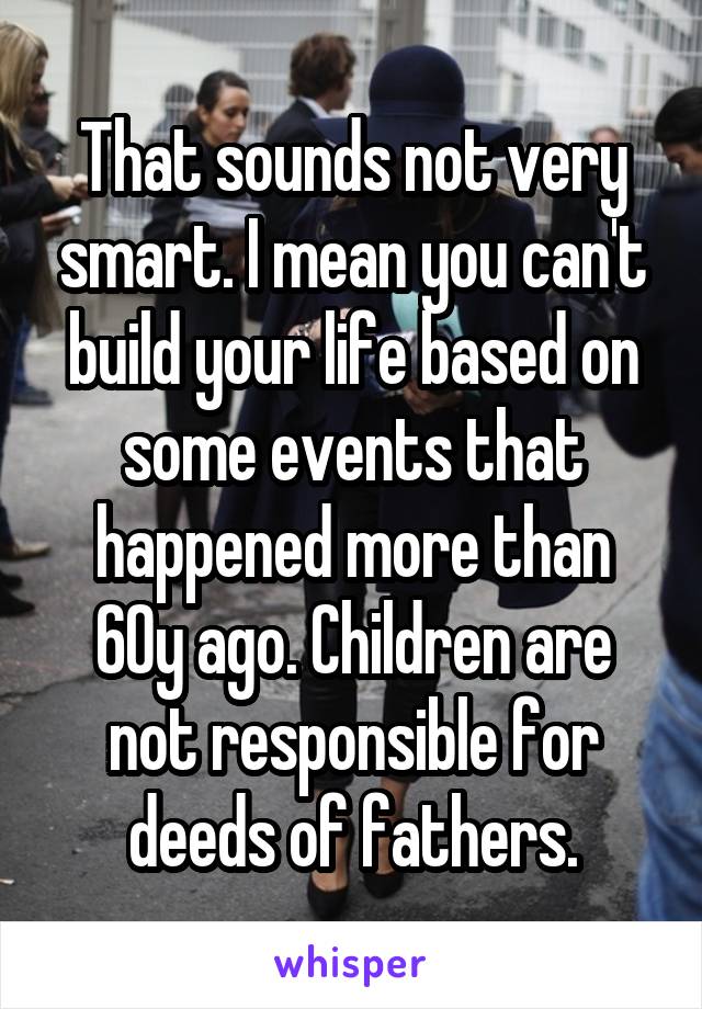 That sounds not very smart. I mean you can't build your life based on some events that happened more than 60y ago. Children are not responsible for deeds of fathers.