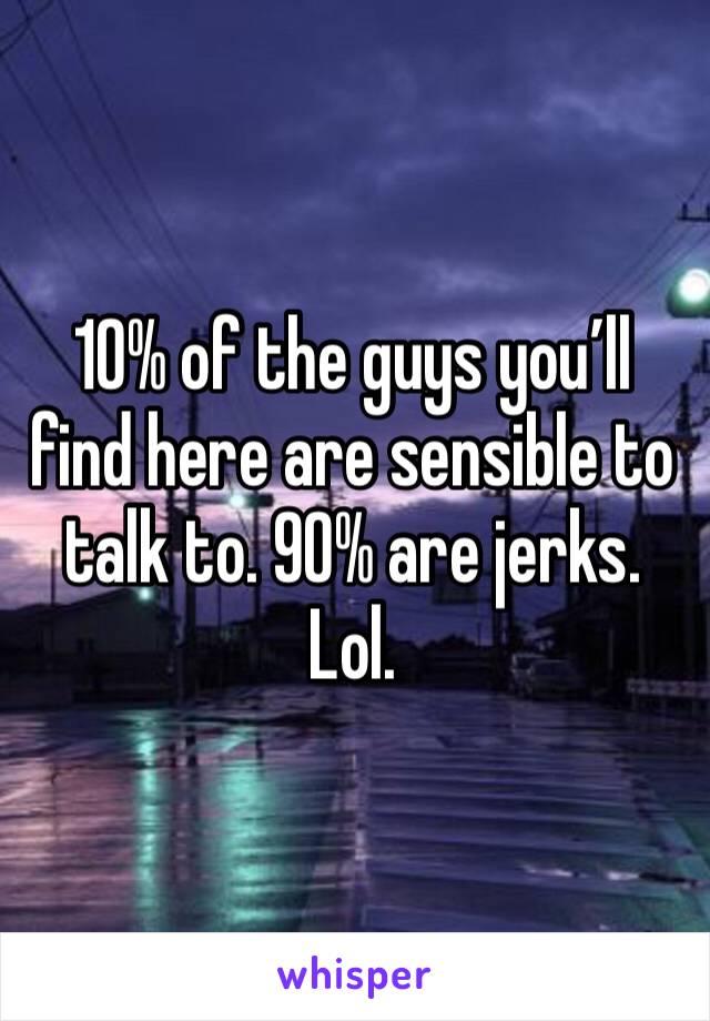 10% of the guys you’ll find here are sensible to talk to. 90% are jerks. Lol.