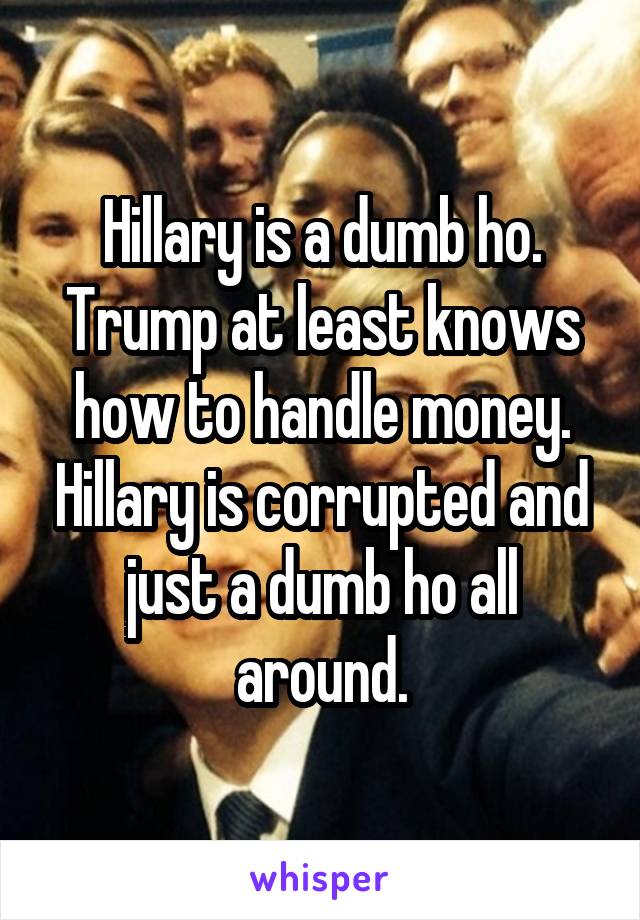 Hillary is a dumb ho. Trump at least knows how to handle money. Hillary is corrupted and just a dumb ho all around.