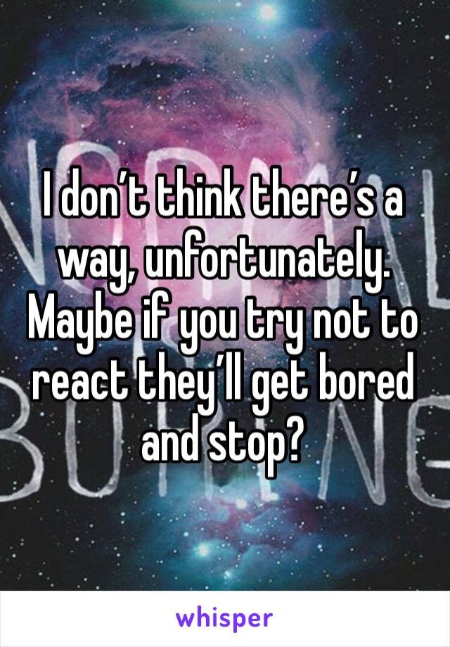 I don’t think there’s a way, unfortunately. Maybe if you try not to react they’ll get bored and stop?