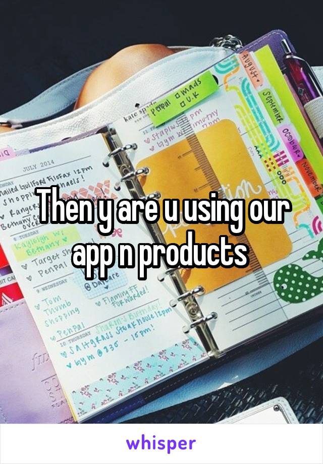 Then y are u using our app n products 