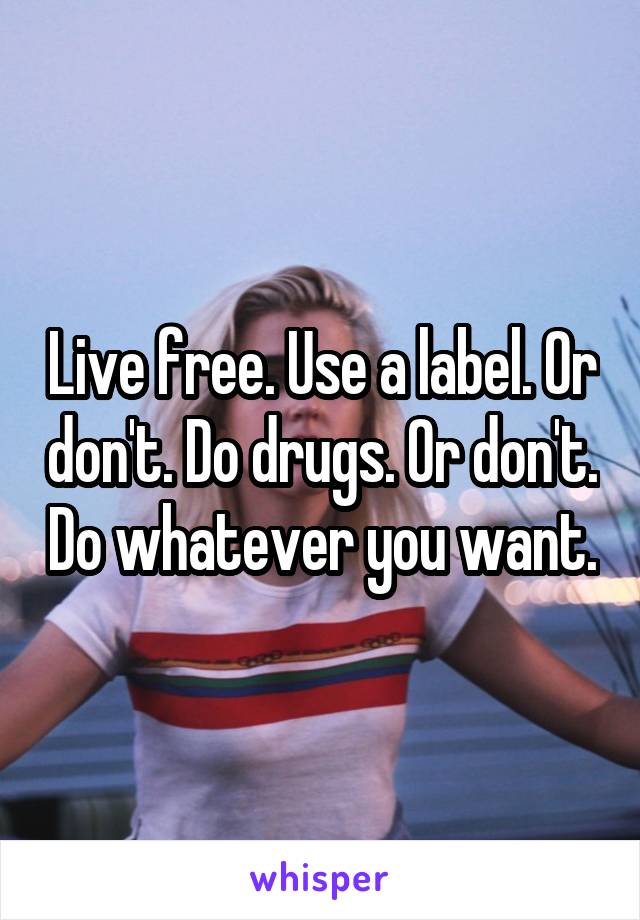 Live free. Use a label. Or don't. Do drugs. Or don't. Do whatever you want.